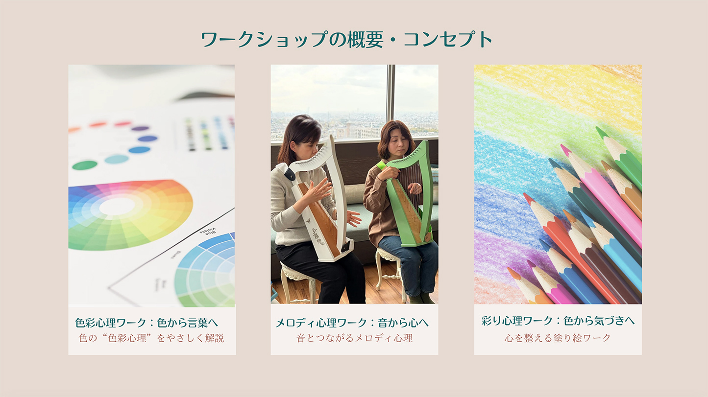 ワークショップの概要・コンセプト
色彩心理ワーク：色から言葉へ・・・色の“色彩心理”をやさしく解説
メロディ心理ワーク：音から心へ・・・音とつながるメロディ心理
彩り心理ワーク：色から気づきへ・・・心を整える塗り絵ワーク