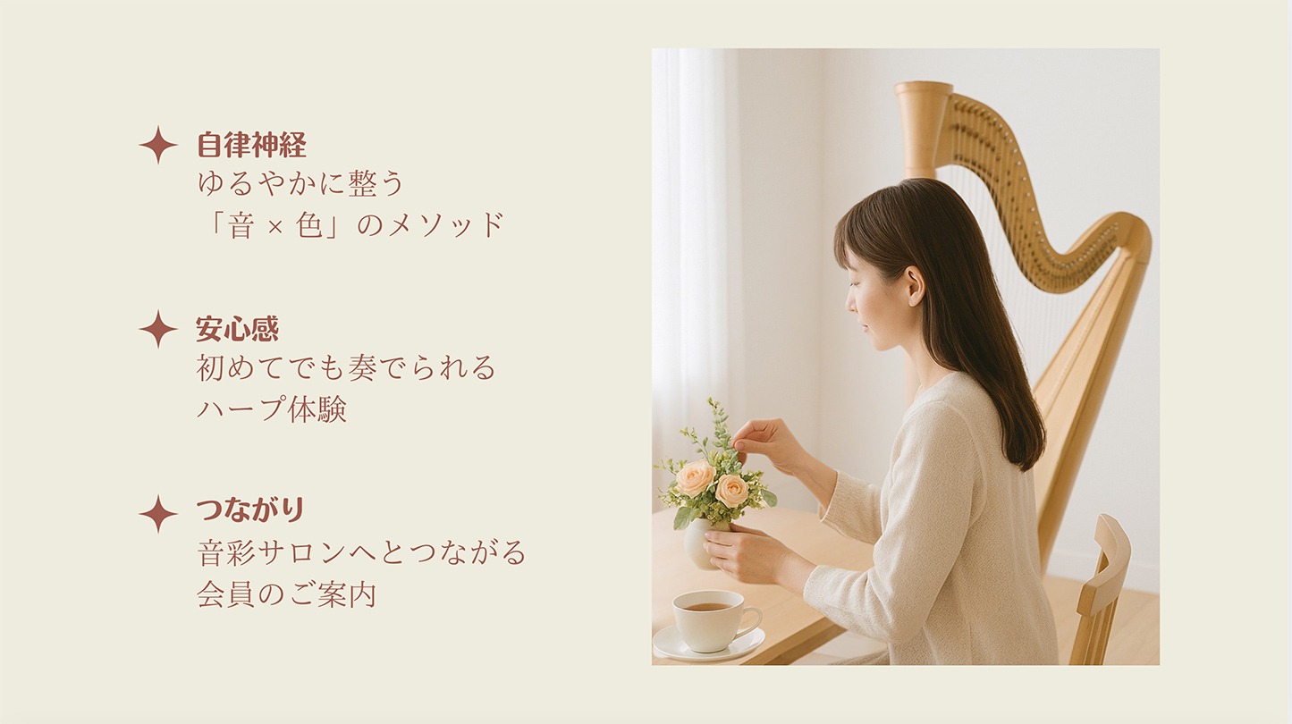 自律神経・・・ゆるやかに整う「音 × 色」のメソッド
安心感・・・初めてでも奏でられるハープ体験
つながり・・・音彩サロンへとつながる会員のご案内