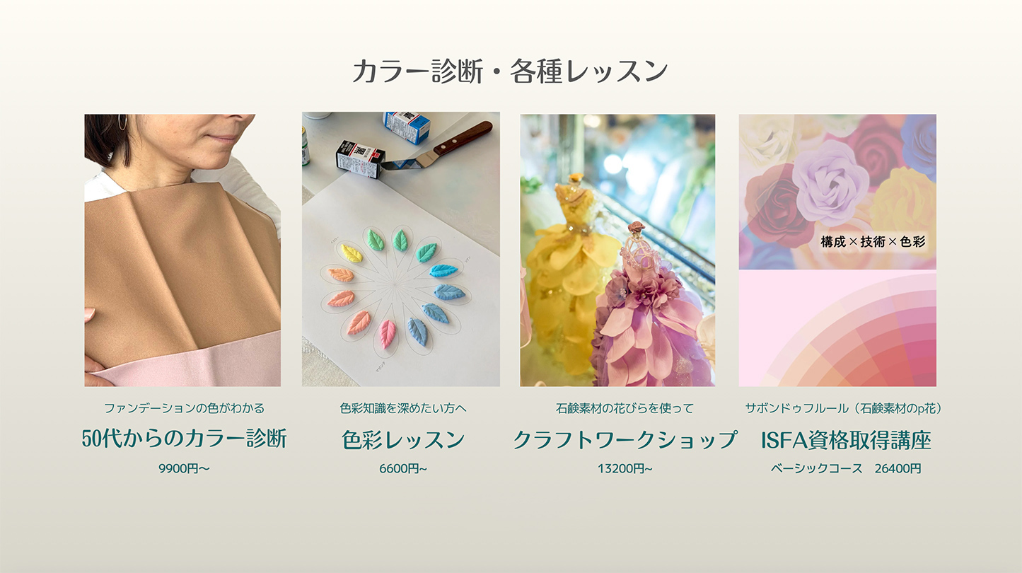 カラー診断・各種レッスン
ファンデーションの色がわかる　50代からのカラー診断・・・9900円〜
色彩知識を深めたい方へ　色彩レッスン・・・6600円~
石鹸素材の花びらを使って　クラフトワークショップ・・・13200円~
サボンドゥフルール（石鹸素材のp花）ISFA資格取得講座・・・ベーシックコース　26400円